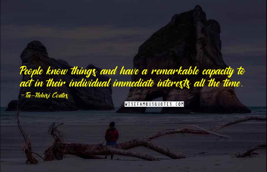 Ta-Nehisi Coates Quotes: People know things and have a remarkable capacity to act in their individual immediate interests all the time.