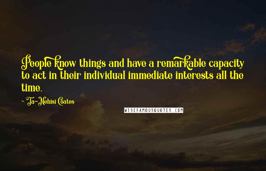 Ta-Nehisi Coates Quotes: People know things and have a remarkable capacity to act in their individual immediate interests all the time.