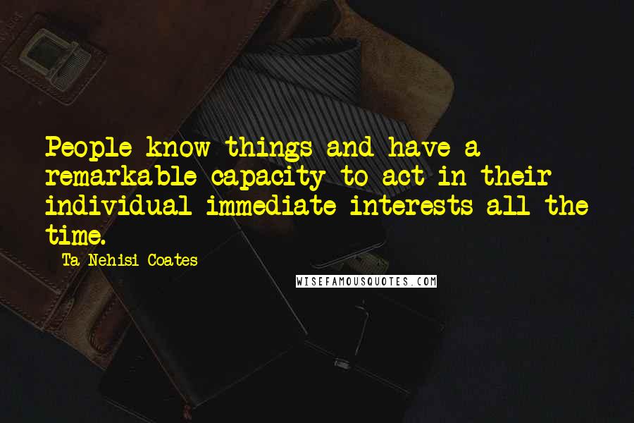 Ta-Nehisi Coates Quotes: People know things and have a remarkable capacity to act in their individual immediate interests all the time.