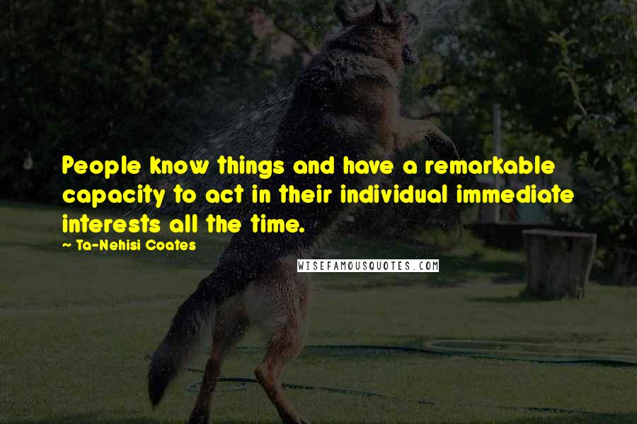 Ta-Nehisi Coates Quotes: People know things and have a remarkable capacity to act in their individual immediate interests all the time.