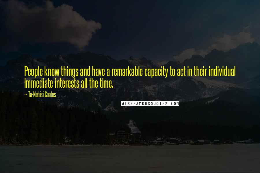 Ta-Nehisi Coates Quotes: People know things and have a remarkable capacity to act in their individual immediate interests all the time.