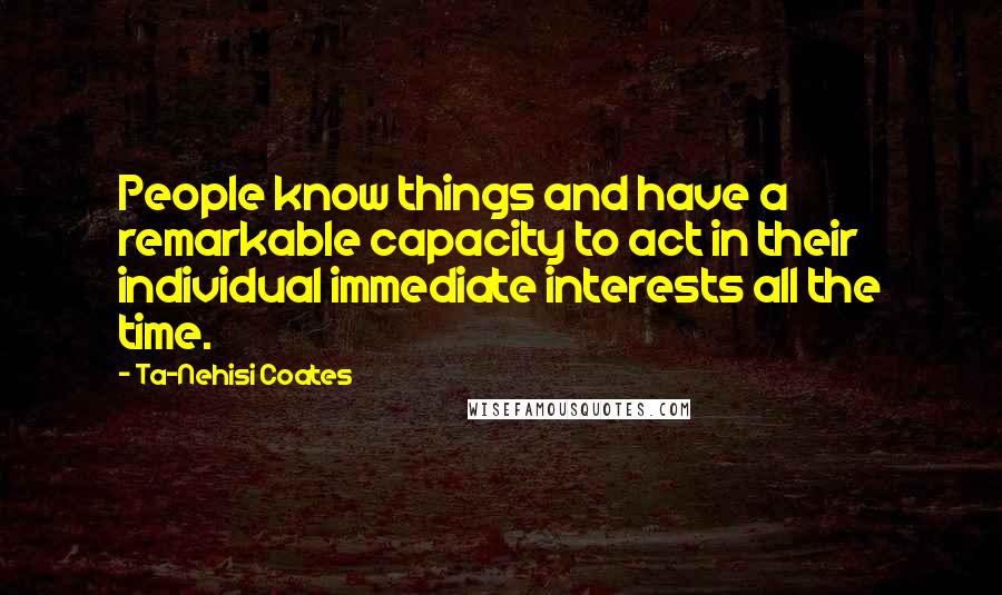 Ta-Nehisi Coates Quotes: People know things and have a remarkable capacity to act in their individual immediate interests all the time.