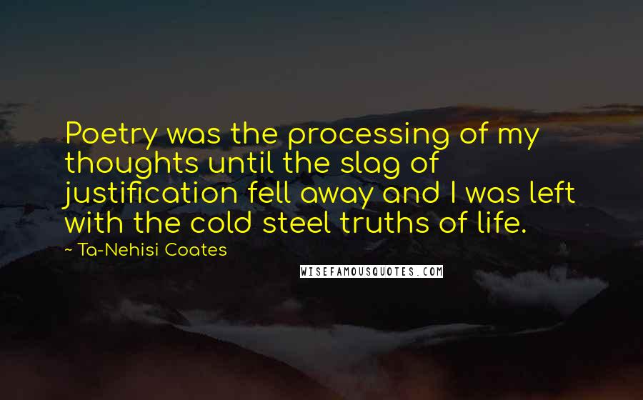 Ta-Nehisi Coates Quotes: Poetry was the processing of my thoughts until the slag of justification fell away and I was left with the cold steel truths of life.