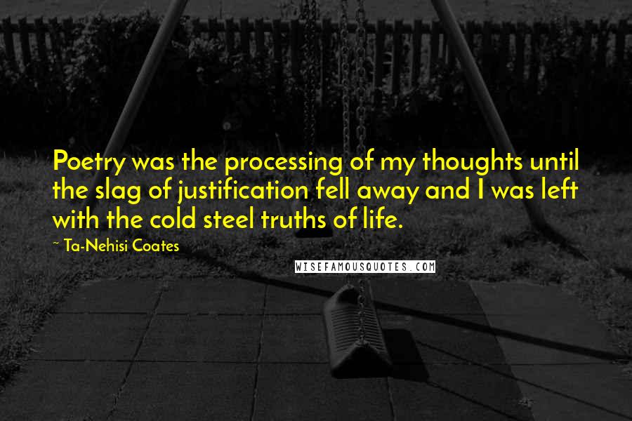 Ta-Nehisi Coates Quotes: Poetry was the processing of my thoughts until the slag of justification fell away and I was left with the cold steel truths of life.