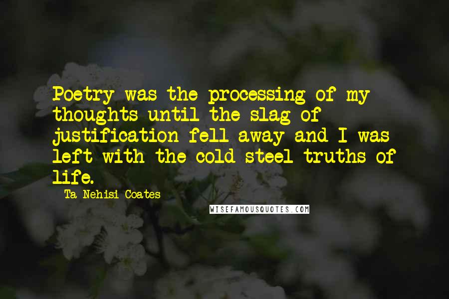 Ta-Nehisi Coates Quotes: Poetry was the processing of my thoughts until the slag of justification fell away and I was left with the cold steel truths of life.