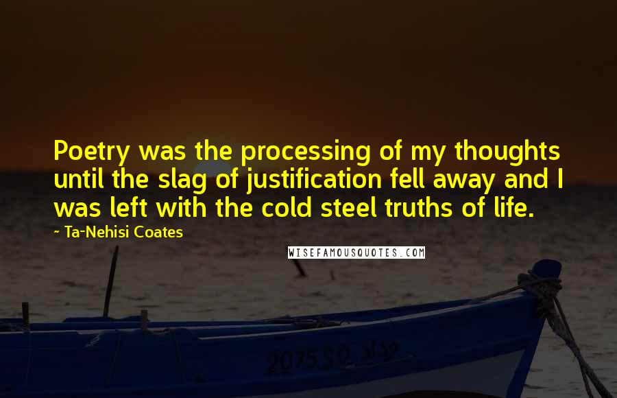 Ta-Nehisi Coates Quotes: Poetry was the processing of my thoughts until the slag of justification fell away and I was left with the cold steel truths of life.