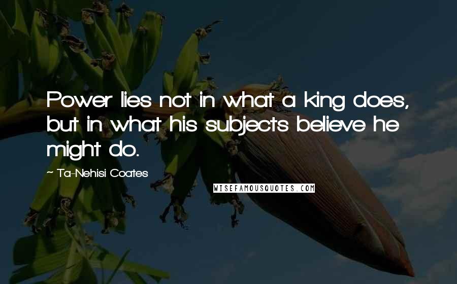 Ta-Nehisi Coates Quotes: Power lies not in what a king does, but in what his subjects believe he might do.