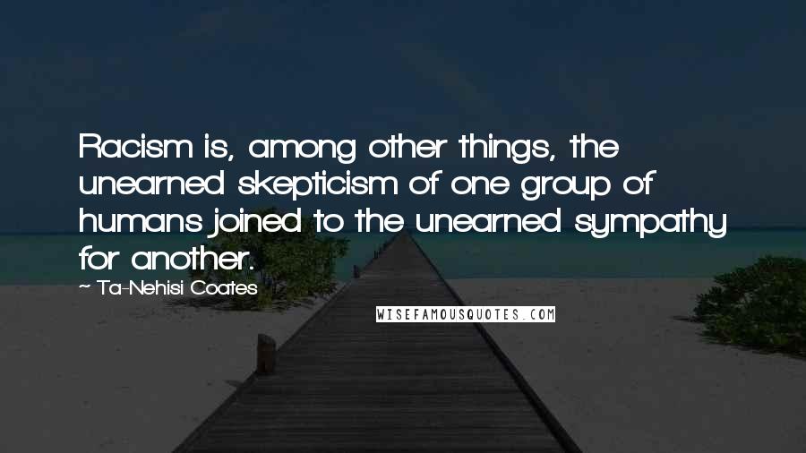 Ta-Nehisi Coates Quotes: Racism is, among other things, the unearned skepticism of one group of humans joined to the unearned sympathy for another.