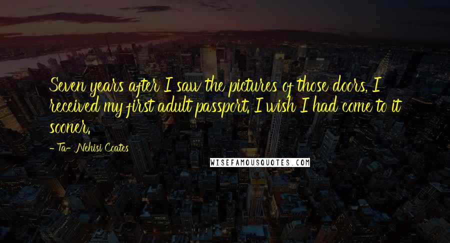 Ta-Nehisi Coates Quotes: Seven years after I saw the pictures of those doors, I received my first adult passport. I wish I had come to it sooner.