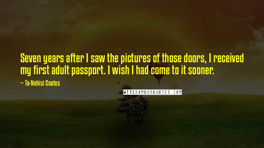 Ta-Nehisi Coates Quotes: Seven years after I saw the pictures of those doors, I received my first adult passport. I wish I had come to it sooner.