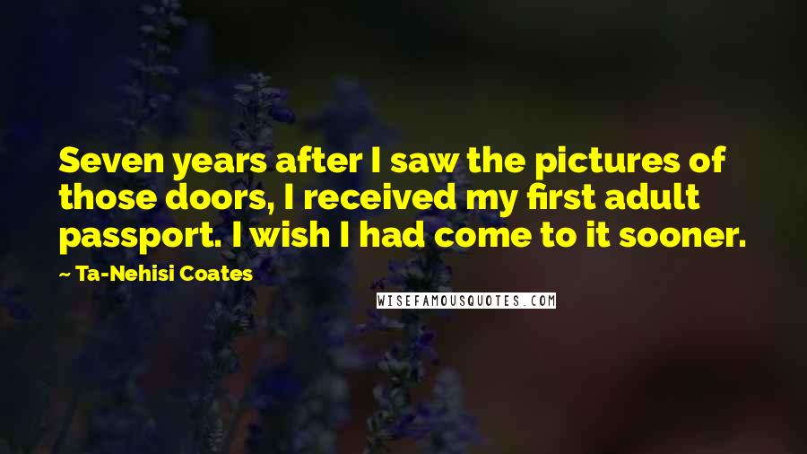 Ta-Nehisi Coates Quotes: Seven years after I saw the pictures of those doors, I received my first adult passport. I wish I had come to it sooner.