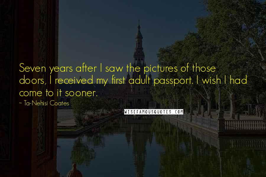 Ta-Nehisi Coates Quotes: Seven years after I saw the pictures of those doors, I received my first adult passport. I wish I had come to it sooner.