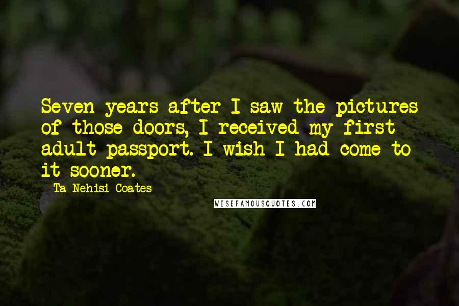 Ta-Nehisi Coates Quotes: Seven years after I saw the pictures of those doors, I received my first adult passport. I wish I had come to it sooner.