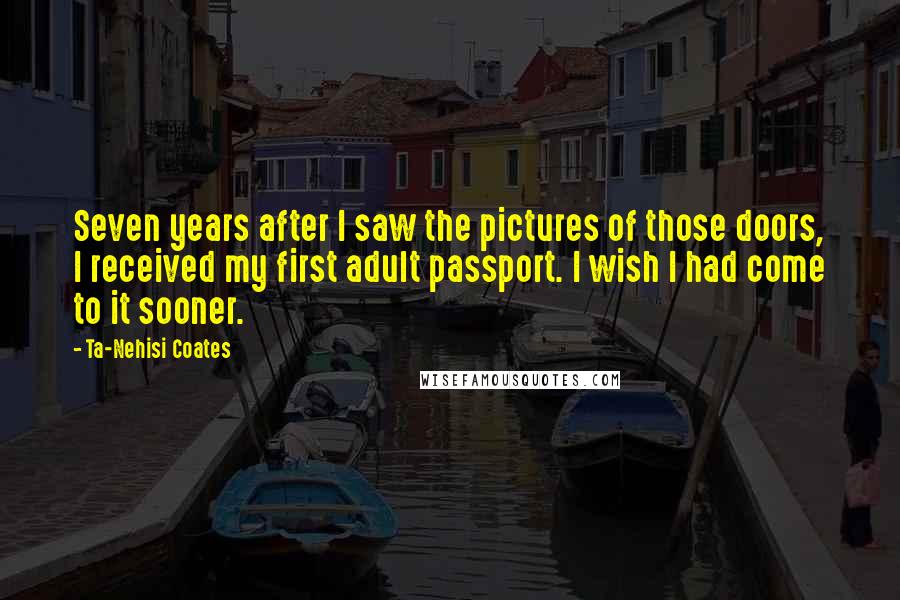 Ta-Nehisi Coates Quotes: Seven years after I saw the pictures of those doors, I received my first adult passport. I wish I had come to it sooner.