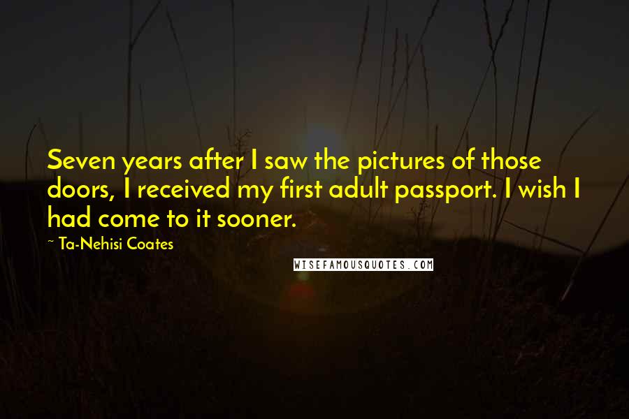 Ta-Nehisi Coates Quotes: Seven years after I saw the pictures of those doors, I received my first adult passport. I wish I had come to it sooner.