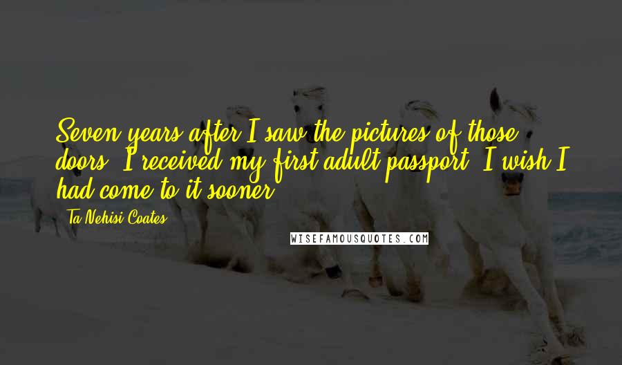Ta-Nehisi Coates Quotes: Seven years after I saw the pictures of those doors, I received my first adult passport. I wish I had come to it sooner.