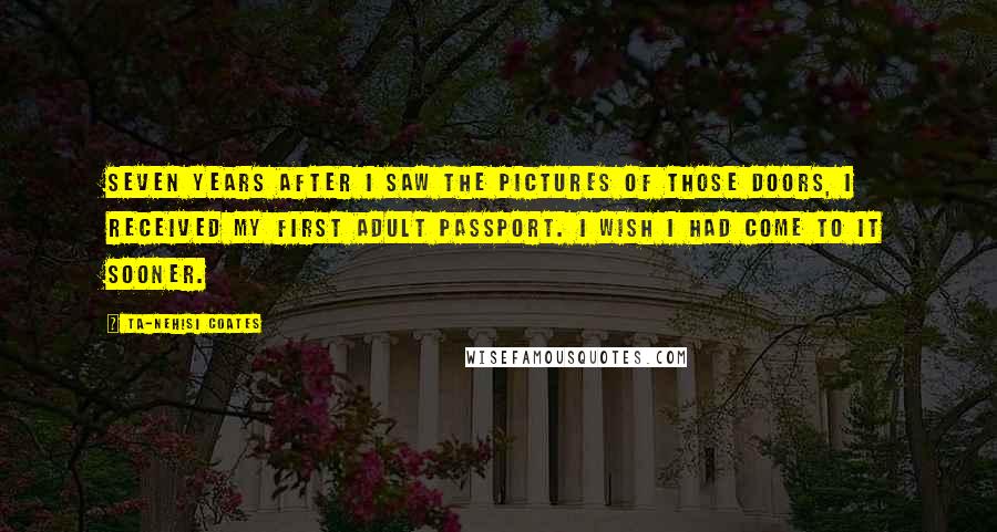Ta-Nehisi Coates Quotes: Seven years after I saw the pictures of those doors, I received my first adult passport. I wish I had come to it sooner.