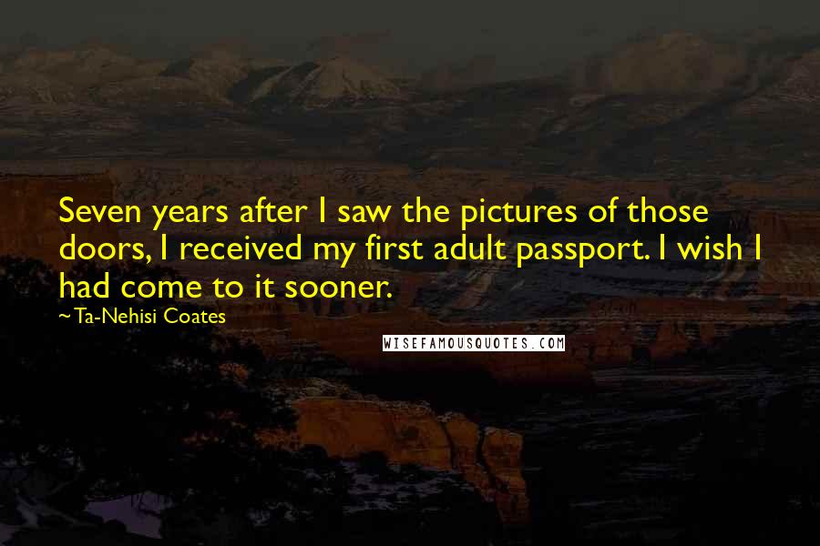 Ta-Nehisi Coates Quotes: Seven years after I saw the pictures of those doors, I received my first adult passport. I wish I had come to it sooner.