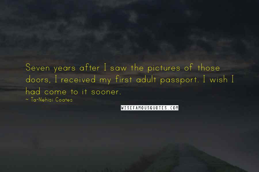 Ta-Nehisi Coates Quotes: Seven years after I saw the pictures of those doors, I received my first adult passport. I wish I had come to it sooner.