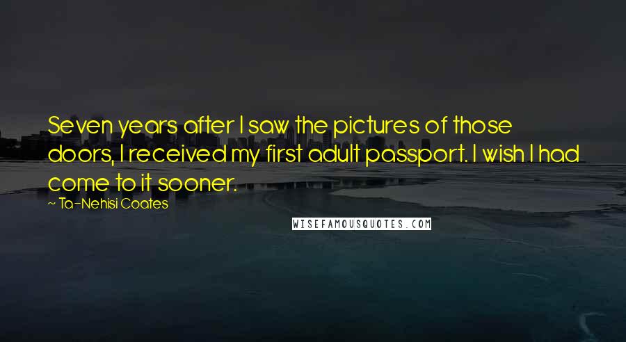 Ta-Nehisi Coates Quotes: Seven years after I saw the pictures of those doors, I received my first adult passport. I wish I had come to it sooner.