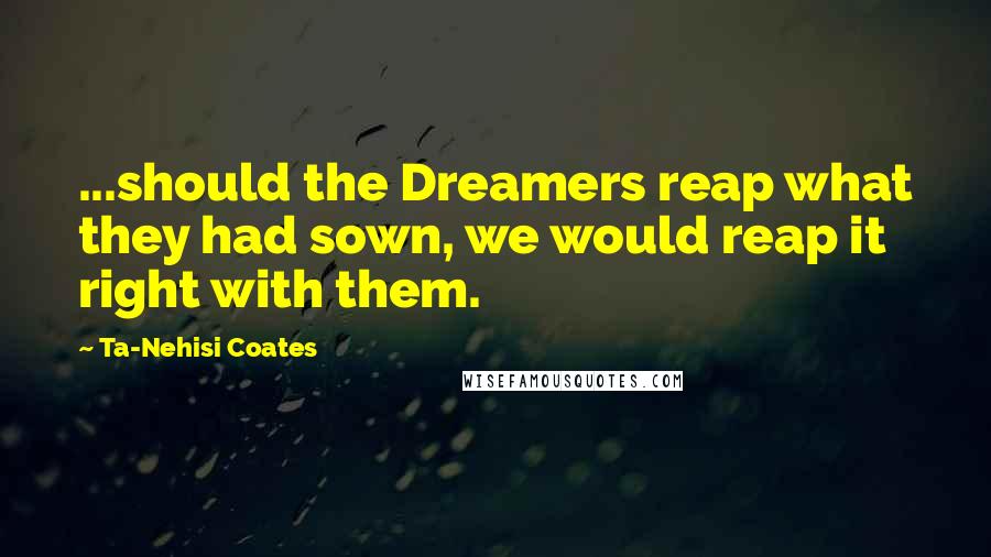 Ta-Nehisi Coates Quotes: ...should the Dreamers reap what they had sown, we would reap it right with them.