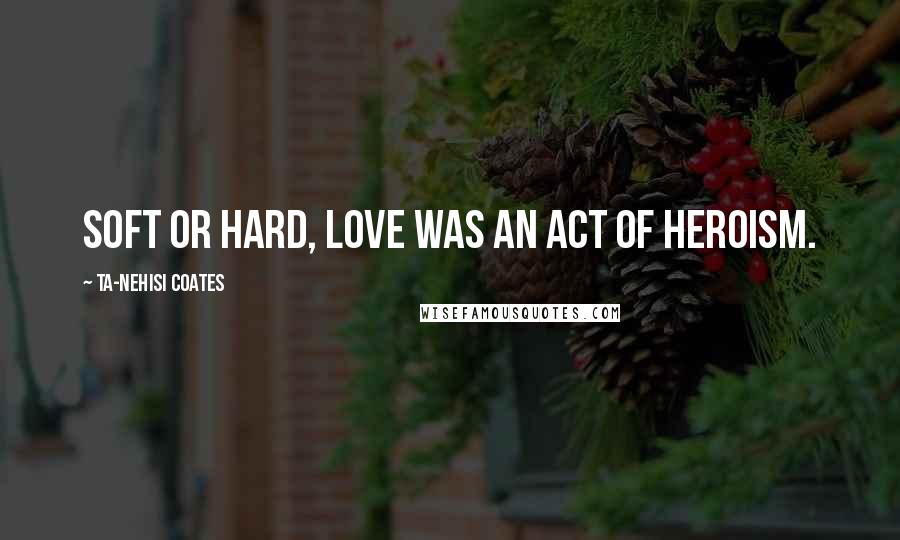 Ta-Nehisi Coates Quotes: Soft or hard, love was an act of heroism.