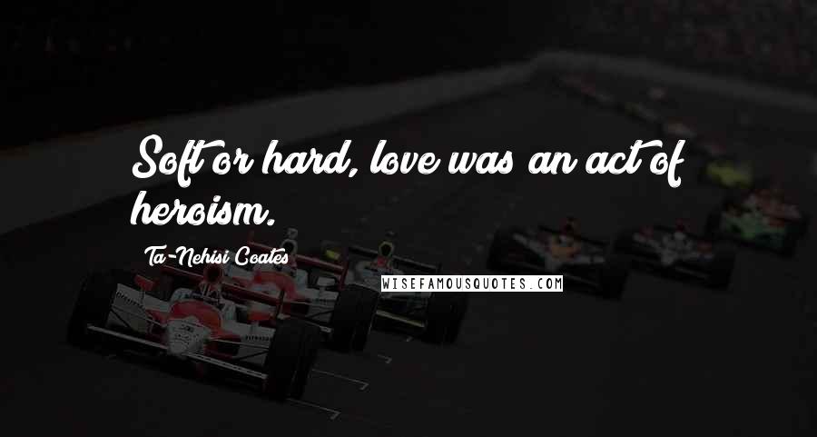 Ta-Nehisi Coates Quotes: Soft or hard, love was an act of heroism.