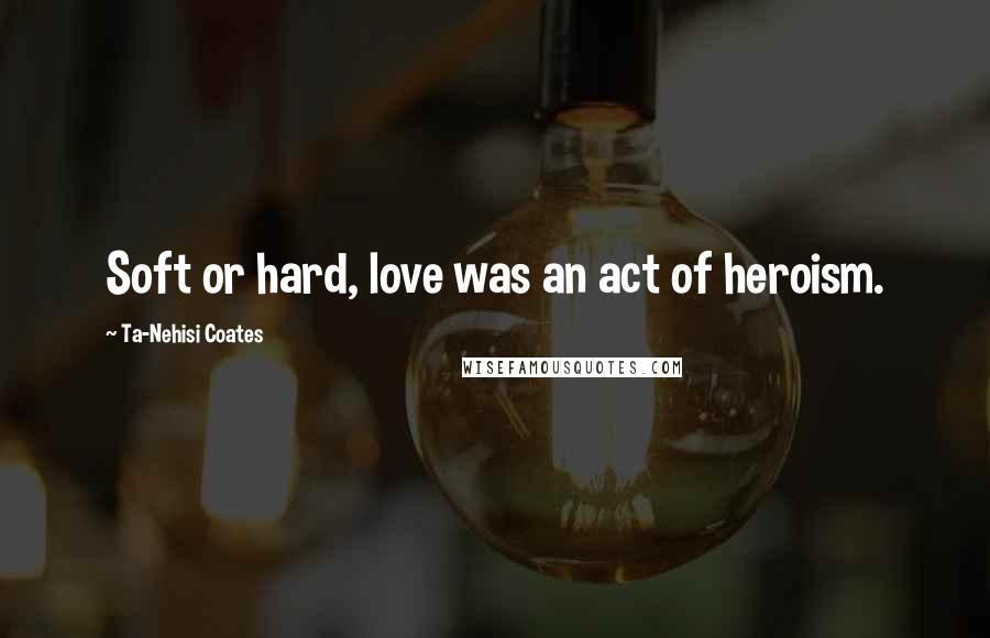Ta-Nehisi Coates Quotes: Soft or hard, love was an act of heroism.