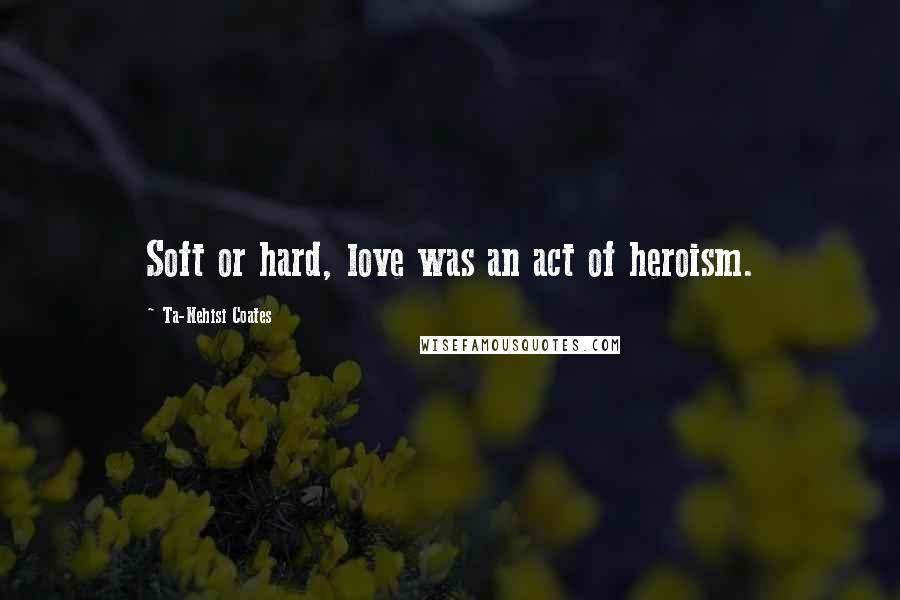 Ta-Nehisi Coates Quotes: Soft or hard, love was an act of heroism.