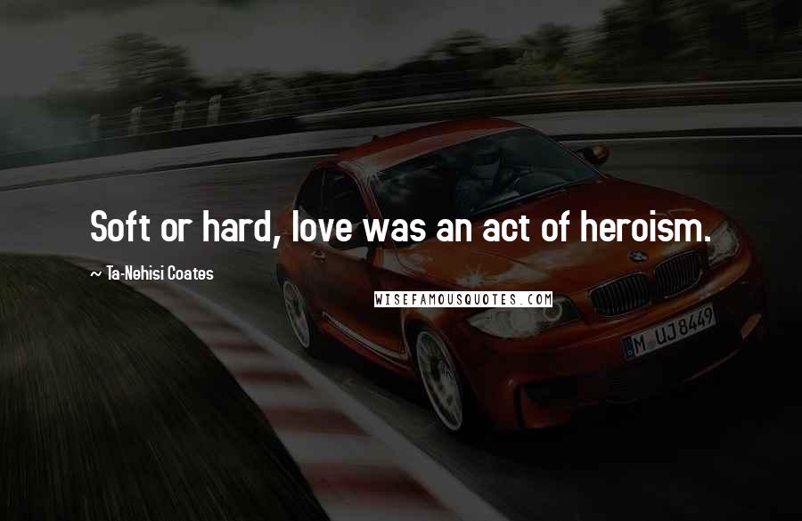 Ta-Nehisi Coates Quotes: Soft or hard, love was an act of heroism.