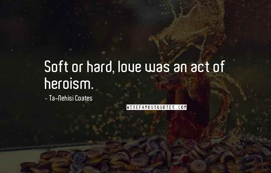 Ta-Nehisi Coates Quotes: Soft or hard, love was an act of heroism.