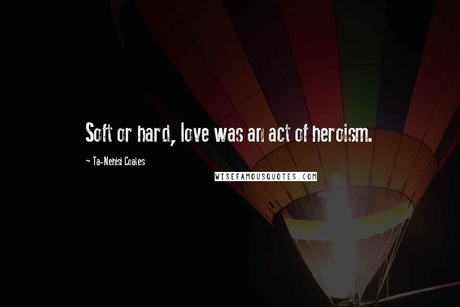 Ta-Nehisi Coates Quotes: Soft or hard, love was an act of heroism.