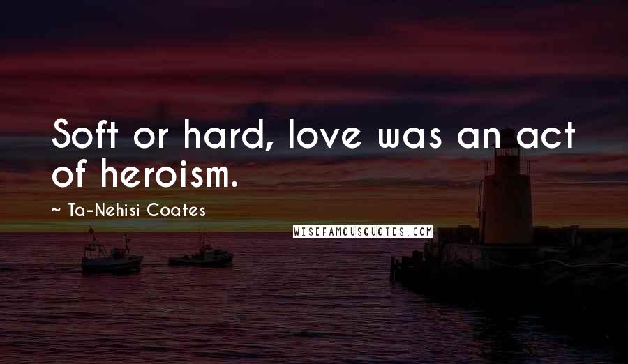 Ta-Nehisi Coates Quotes: Soft or hard, love was an act of heroism.