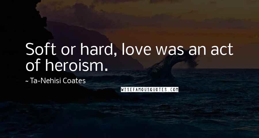 Ta-Nehisi Coates Quotes: Soft or hard, love was an act of heroism.
