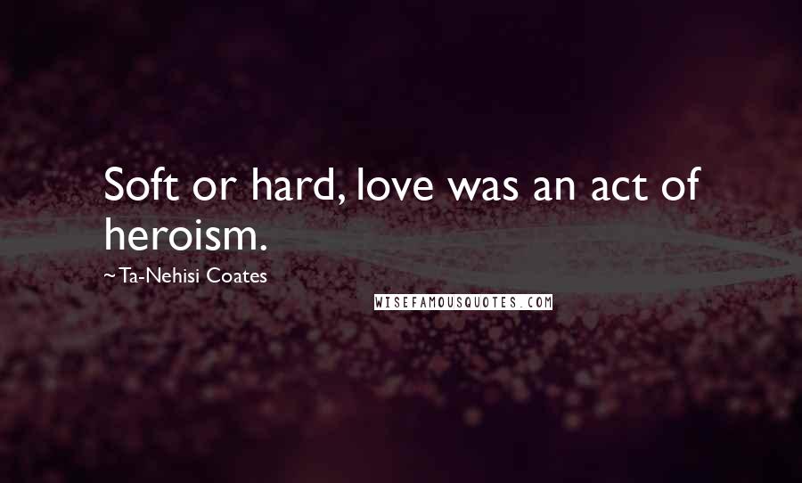Ta-Nehisi Coates Quotes: Soft or hard, love was an act of heroism.