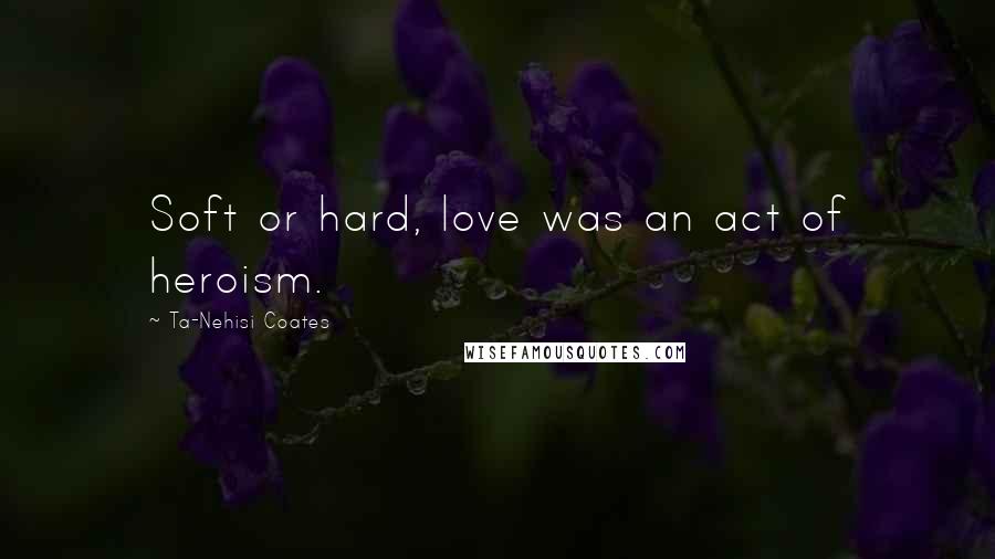 Ta-Nehisi Coates Quotes: Soft or hard, love was an act of heroism.