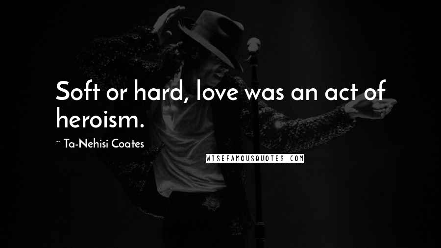 Ta-Nehisi Coates Quotes: Soft or hard, love was an act of heroism.