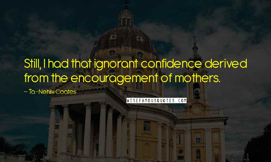 Ta-Nehisi Coates Quotes: Still, I had that ignorant confidence derived from the encouragement of mothers.