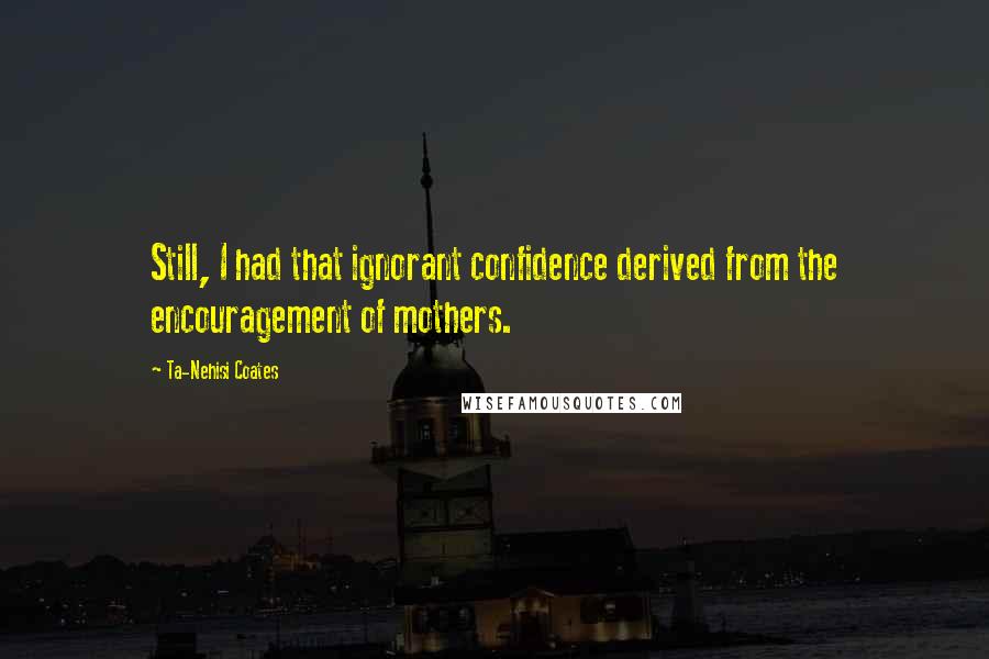 Ta-Nehisi Coates Quotes: Still, I had that ignorant confidence derived from the encouragement of mothers.