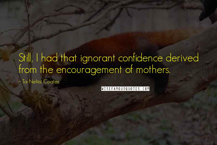Ta-Nehisi Coates Quotes: Still, I had that ignorant confidence derived from the encouragement of mothers.