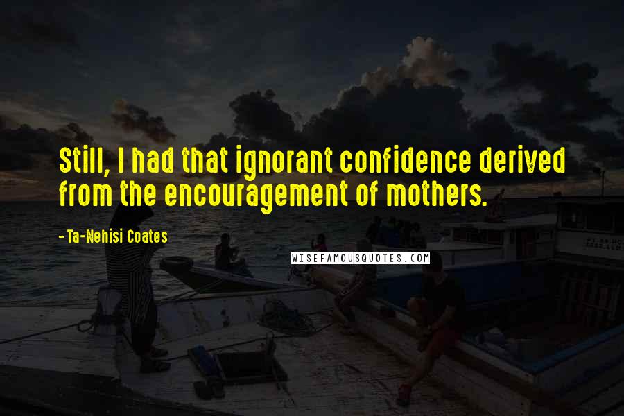 Ta-Nehisi Coates Quotes: Still, I had that ignorant confidence derived from the encouragement of mothers.