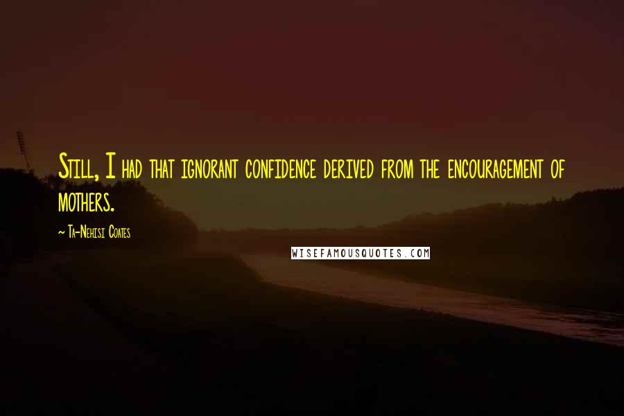 Ta-Nehisi Coates Quotes: Still, I had that ignorant confidence derived from the encouragement of mothers.