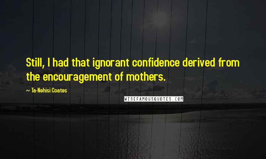 Ta-Nehisi Coates Quotes: Still, I had that ignorant confidence derived from the encouragement of mothers.