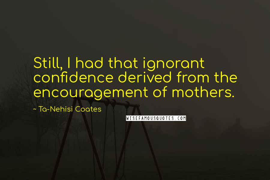 Ta-Nehisi Coates Quotes: Still, I had that ignorant confidence derived from the encouragement of mothers.