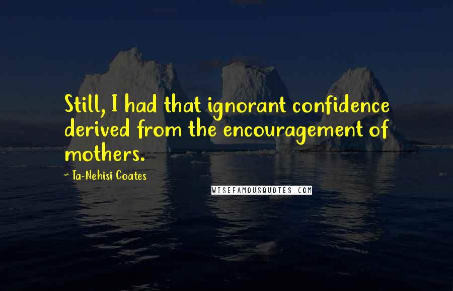 Ta-Nehisi Coates Quotes: Still, I had that ignorant confidence derived from the encouragement of mothers.