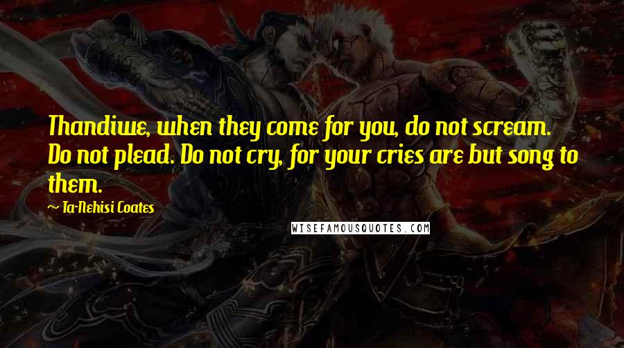 Ta-Nehisi Coates Quotes: Thandiwe, when they come for you, do not scream. Do not plead. Do not cry, for your cries are but song to them.
