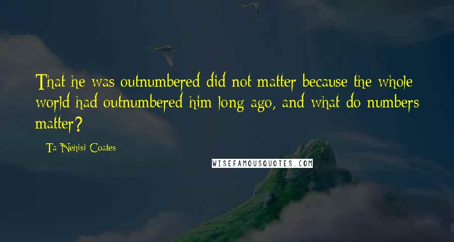 Ta-Nehisi Coates Quotes: That he was outnumbered did not matter because the whole world had outnumbered him long ago, and what do numbers matter?