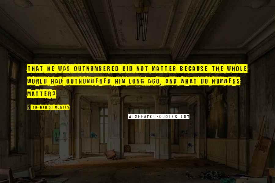 Ta-Nehisi Coates Quotes: That he was outnumbered did not matter because the whole world had outnumbered him long ago, and what do numbers matter?