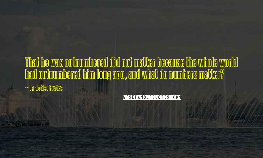 Ta-Nehisi Coates Quotes: That he was outnumbered did not matter because the whole world had outnumbered him long ago, and what do numbers matter?