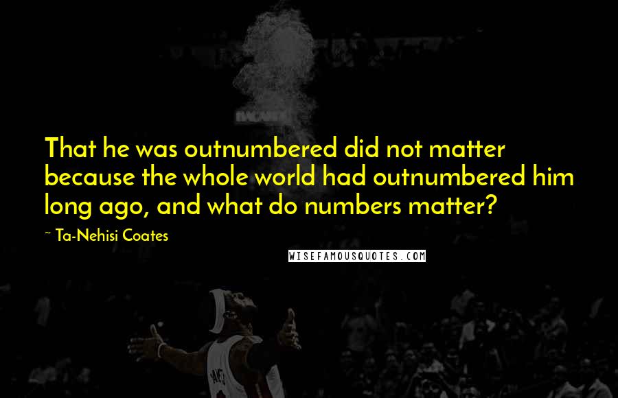 Ta-Nehisi Coates Quotes: That he was outnumbered did not matter because the whole world had outnumbered him long ago, and what do numbers matter?